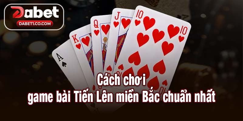 Cách chơi game bài Tiến Lên miền Bắc chuẩn nhất